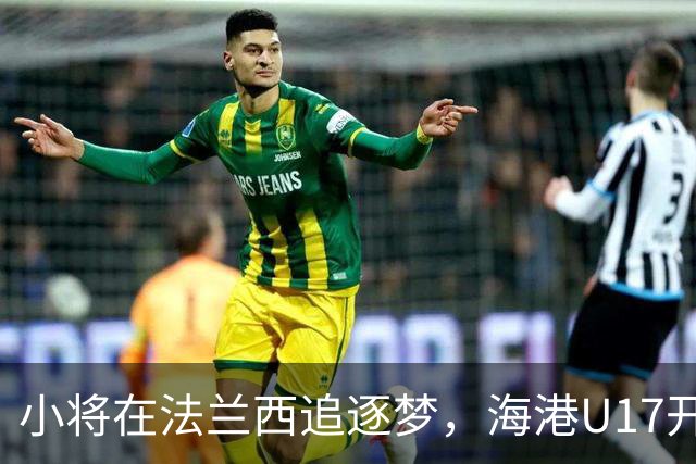 小将在法兰西追逐梦，海港U17开启五个月冒险之旅
